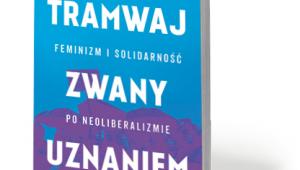 Ewa Majewska, „Tramwaj zwany uznaniem. Feminizm i solidarność po neoliberalizmie”, Książka i Prasa, Warszawa 2017